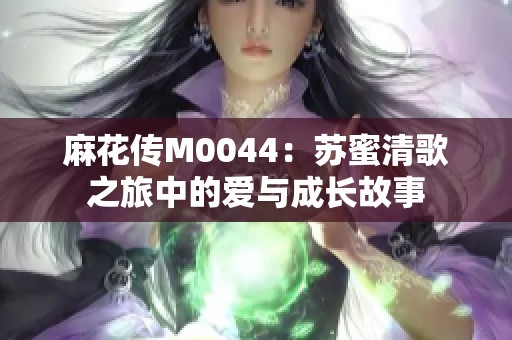 麻花传M0044：苏蜜清歌之旅中的爱与成长故事