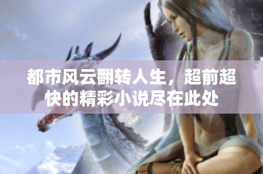 都市风云翻转人生，超前超快的精彩小说尽在此处