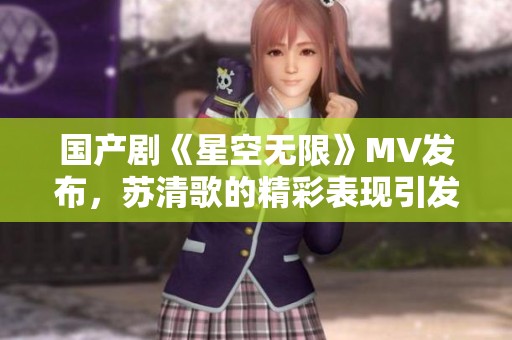 国产剧《星空无限》MV发布，苏清歌的精彩表现引发热议