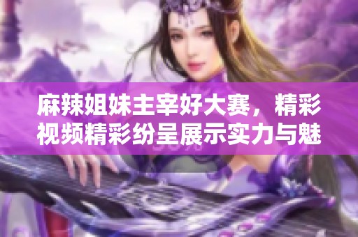 麻辣姐妹主宰好大赛，精彩视频精彩纷呈展示实力与魅力