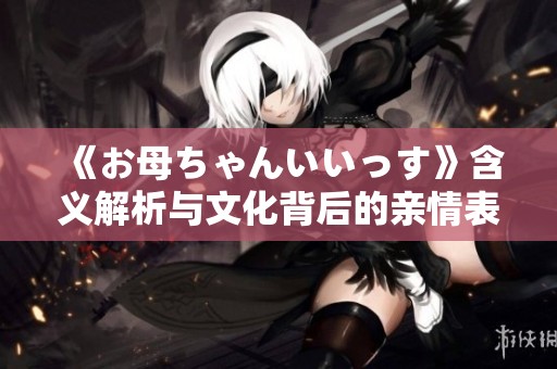 《お母ちゃんいいっす》含义解析与文化背后的亲情表达