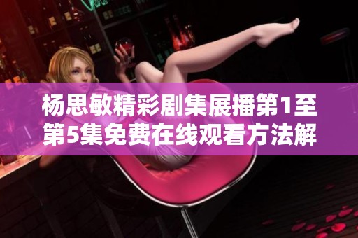 杨思敏精彩剧集展播第1至第5集免费在线观看方法解析