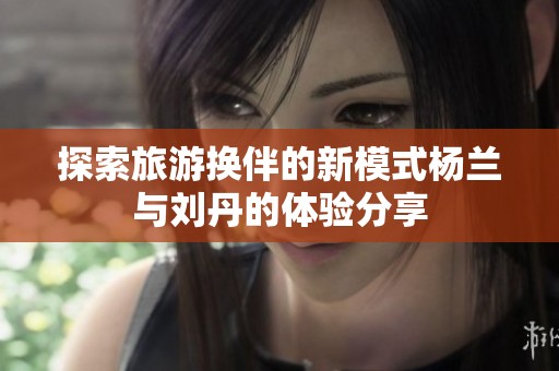 探索旅游换伴的新模式杨兰与刘丹的体验分享