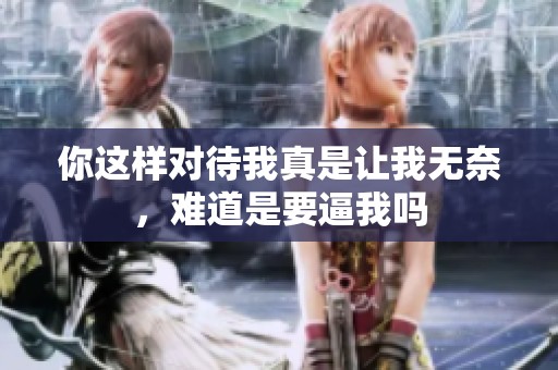 你这样对待我真是让我无奈，难道是要逼我吗