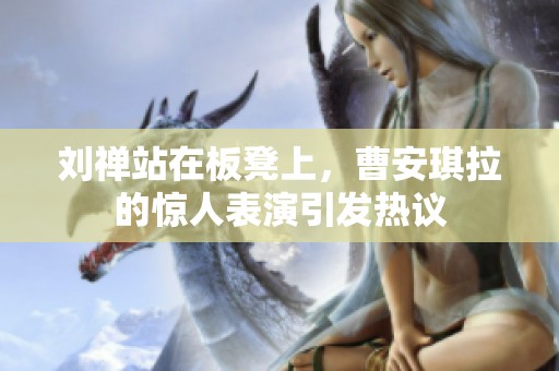 刘禅站在板凳上，曹安琪拉的惊人表演引发热议