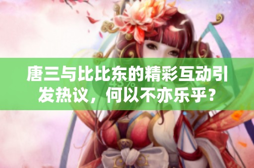 唐三与比比东的精彩互动引发热议，何以不亦乐乎？