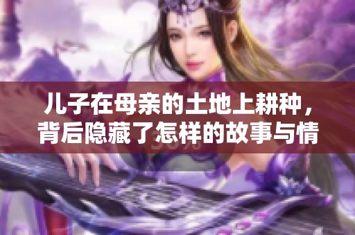 儿子在母亲的土地上耕种，背后隐藏了怎样的故事与情感