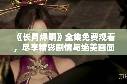 《长月烬明》全集免费观看，尽享精彩剧情与绝美画面