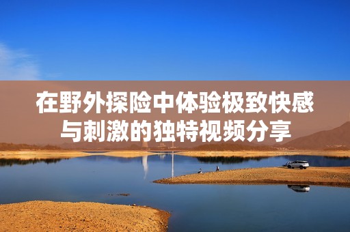在野外探险中体验极致快感与刺激的独特视频分享