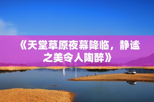 《天堂草原夜幕降临，静谧之美令人陶醉》