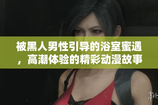 被黑人男性引导的浴室蜜遇，高潮体验的精彩动漫故事