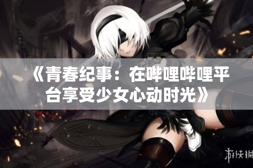 《青春纪事：在哔哩哔哩平台享受少女心动时光》