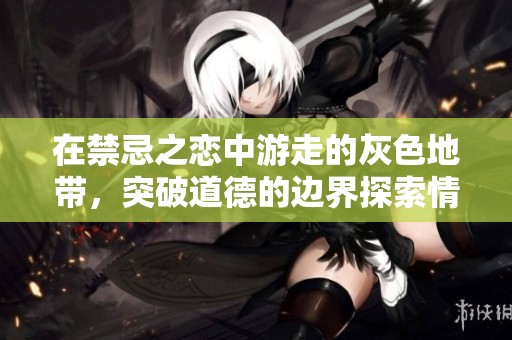 在禁忌之恋中游走的灰色地带，突破道德的边界探索情感深渊