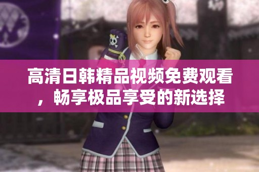 高清日韩精品视频免费观看，畅享极品享受的新选择
