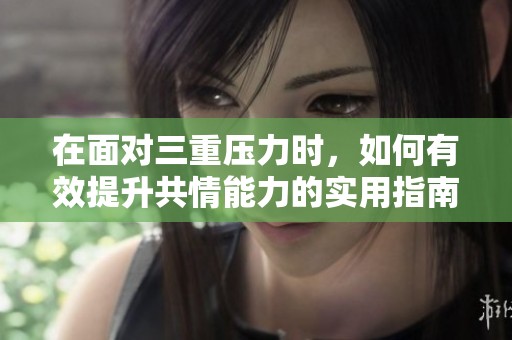 在面对三重压力时，如何有效提升共情能力的实用指南