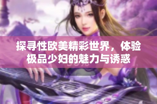 探寻性欧美精彩世界，体验极品少妇的魅力与诱惑