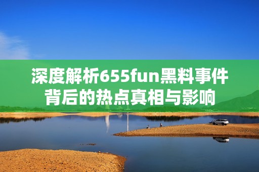深度解析655fun黑料事件背后的热点真相与影响