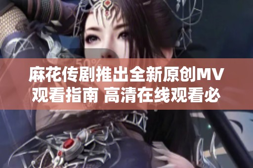 麻花传剧推出全新原创MV观看指南 高清在线观看必看作品