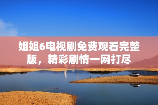 姐姐6电视剧免费观看完整版，精彩剧情一网打尽