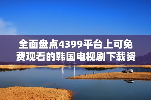 全面盘点4399平台上可免费观看的韩国电视剧下载资源