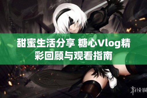 甜蜜生活分享 糖心Vlog精彩回顾与观看指南