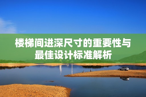 楼梯间进深尺寸的重要性与最佳设计标准解析