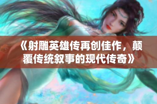 《射雕英雄传再创佳作，颠覆传统叙事的现代传奇》