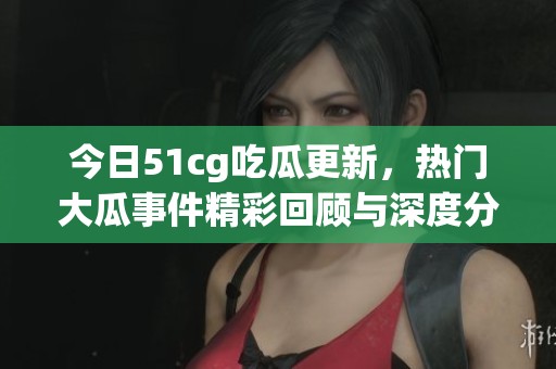 今日51cg吃瓜更新，热门大瓜事件精彩回顾与深度分析