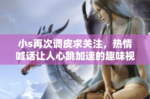 小s再次调皮求关注，热情喊话让人心跳加速的趣味视频