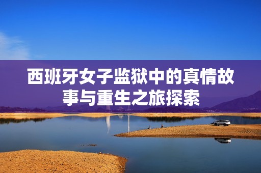 西班牙女子监狱中的真情故事与重生之旅探索