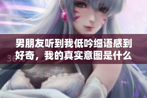 男朋友听到我低吟细语感到好奇，我的真实意图是什么
