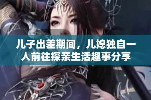 儿子出差期间，儿媳独自一人前往探亲生活趣事分享