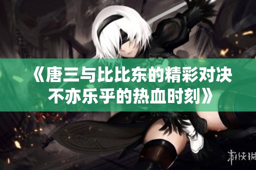 《唐三与比比东的精彩对决 不亦乐乎的热血时刻》