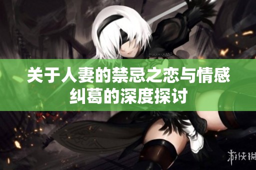 关于人妻的禁忌之恋与情感纠葛的深度探讨