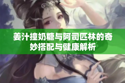 姜汁撞奶糖与阿司匹林的奇妙搭配与健康解析