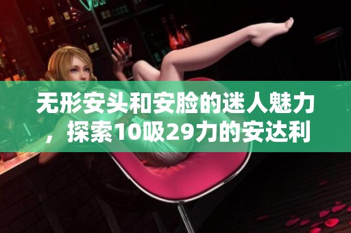 无形安头和安脸的迷人魅力，探索10吸29力的安达利尔面容之美