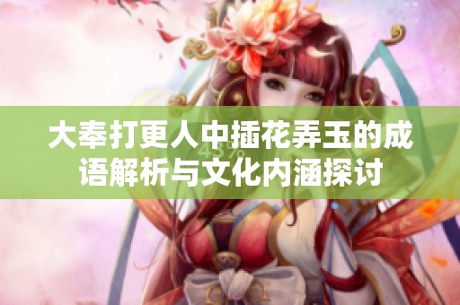 大奉打更人中插花弄玉的成语解析与文化内涵探讨