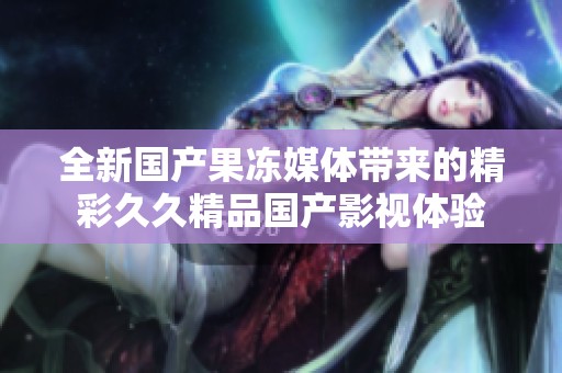 全新国产果冻媒体带来的精彩久久精品国产影视体验
