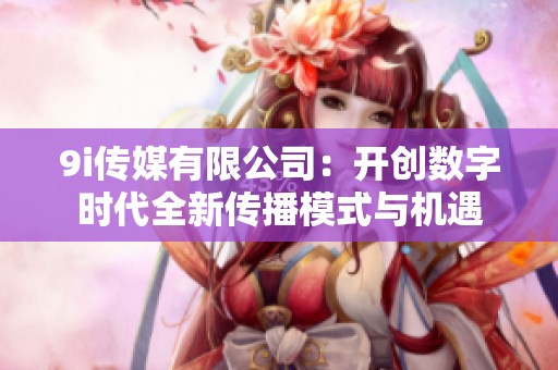 9i传媒有限公司：开创数字时代全新传播模式与机遇