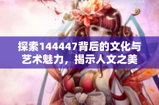 探索144447背后的文化与艺术魅力，揭示人文之美