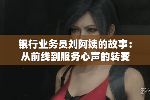 银行业务员刘阿姨的故事：从前线到服务心声的转变