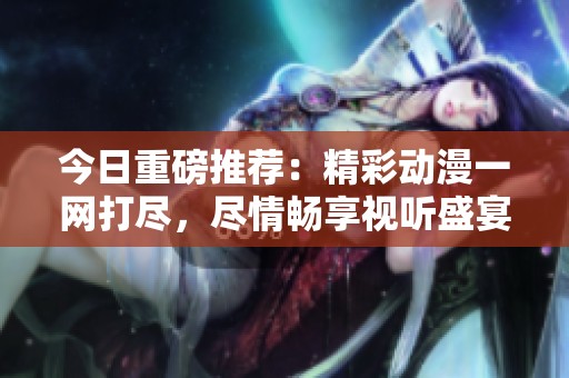 今日重磅推荐：精彩动漫一网打尽，尽情畅享视听盛宴