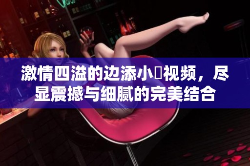 激情四溢的边添小泬视频，尽显震撼与细腻的完美结合