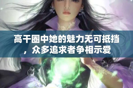 高干圈中她的魅力无可抵挡，众多追求者争相示爱