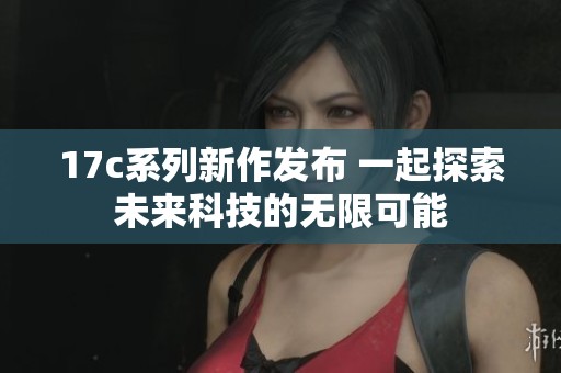 17c系列新作发布 一起探索未来科技的无限可能