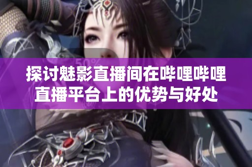 探讨魅影直播间在哔哩哔哩直播平台上的优势与好处