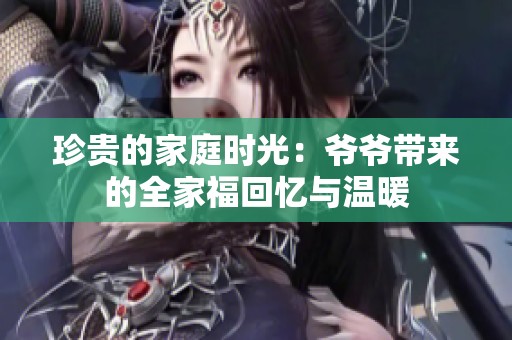 珍贵的家庭时光：爷爷带来的全家福回忆与温暖