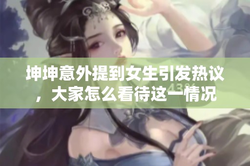 坤坤意外提到女生引发热议，大家怎么看待这一情况