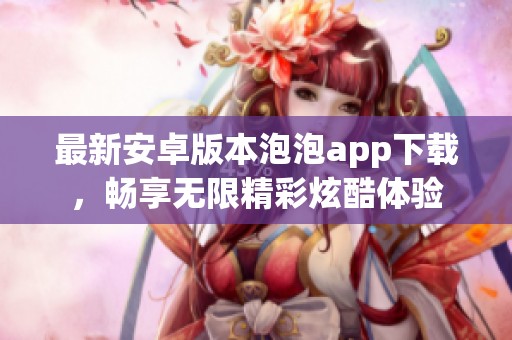 最新安卓版本泡泡app下载，畅享无限精彩炫酷体验