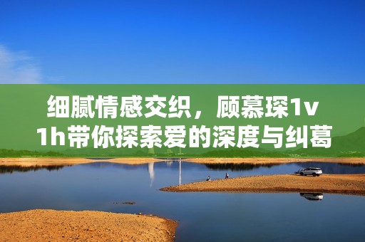 细腻情感交织，顾慕琛1v1h带你探索爱的深度与纠葛